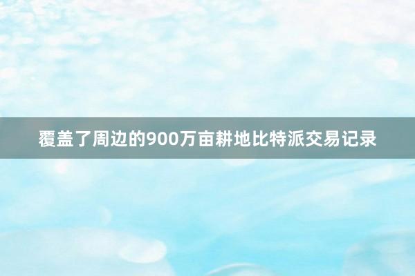 覆盖了周边的900万亩耕地比特派交易记录