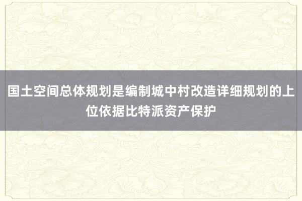 国土空间总体规划是编制城中村改造详细规划的上位依据比特派资产保护